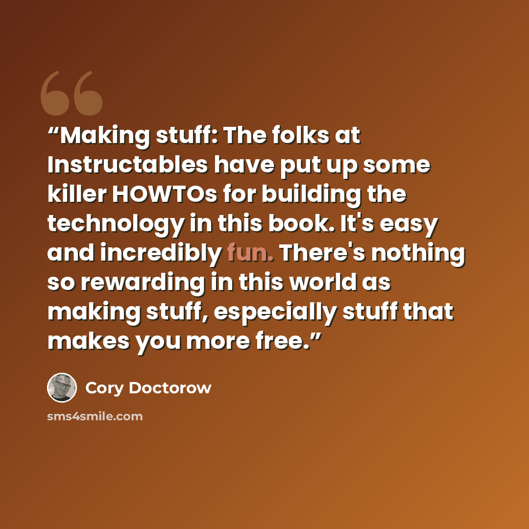 “Making stuff: The folks at Instructables have put up some killer HOWTOs for building the technology in this book. It's easy and incredibly fun. There's nothing so rewarding in this world as making stuff, especially stuff that makes you more free.” quote by Cory Doctorow