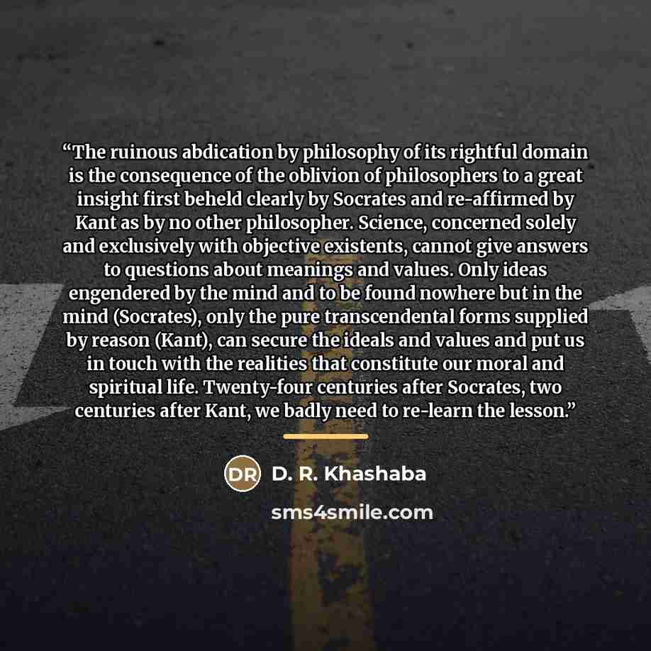 “The ruinous abdication by philosophy of its rightful domain is the consequence of the oblivion of philosophers to a great insight first beheld clearly by Socrates and re-affirmed by Kant as by no other philosopher. Science, concerned solely and exclusively with objective existents, cannot give…” quote by D. R. Khashaba