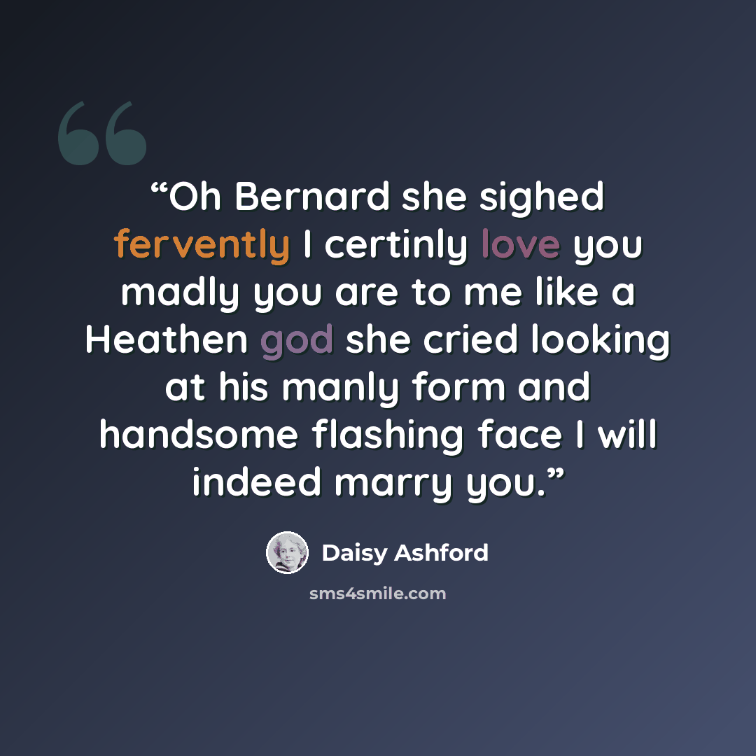 “Oh Bernard she sighed fervently I certinly love you madly you are to me like a Heathen god she cried looking at his manly form and handsome flashing face I will indeed marry you.” quote by Daisy Ashford