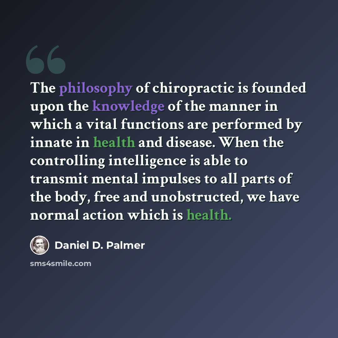 “The philosophy of chiropractic is founded upon the knowledge of the manner in which a vital functions are performed by innate in health and disease. When the controlling intelligence is able to transmit mental impulses to all parts of the body, free and unobstructed, we have normal action which is…” quote by Daniel D. Palmer