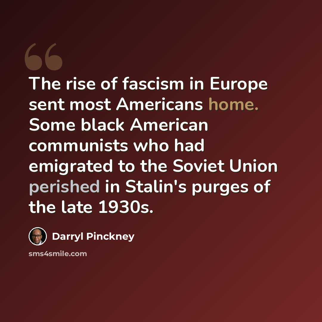 “The rise of fascism in Europe sent most Americans home. Some black American communists who had emigrated to the Soviet Union perished in Stalin's purges of the late 1930s.” quote by Darryl Pinckney