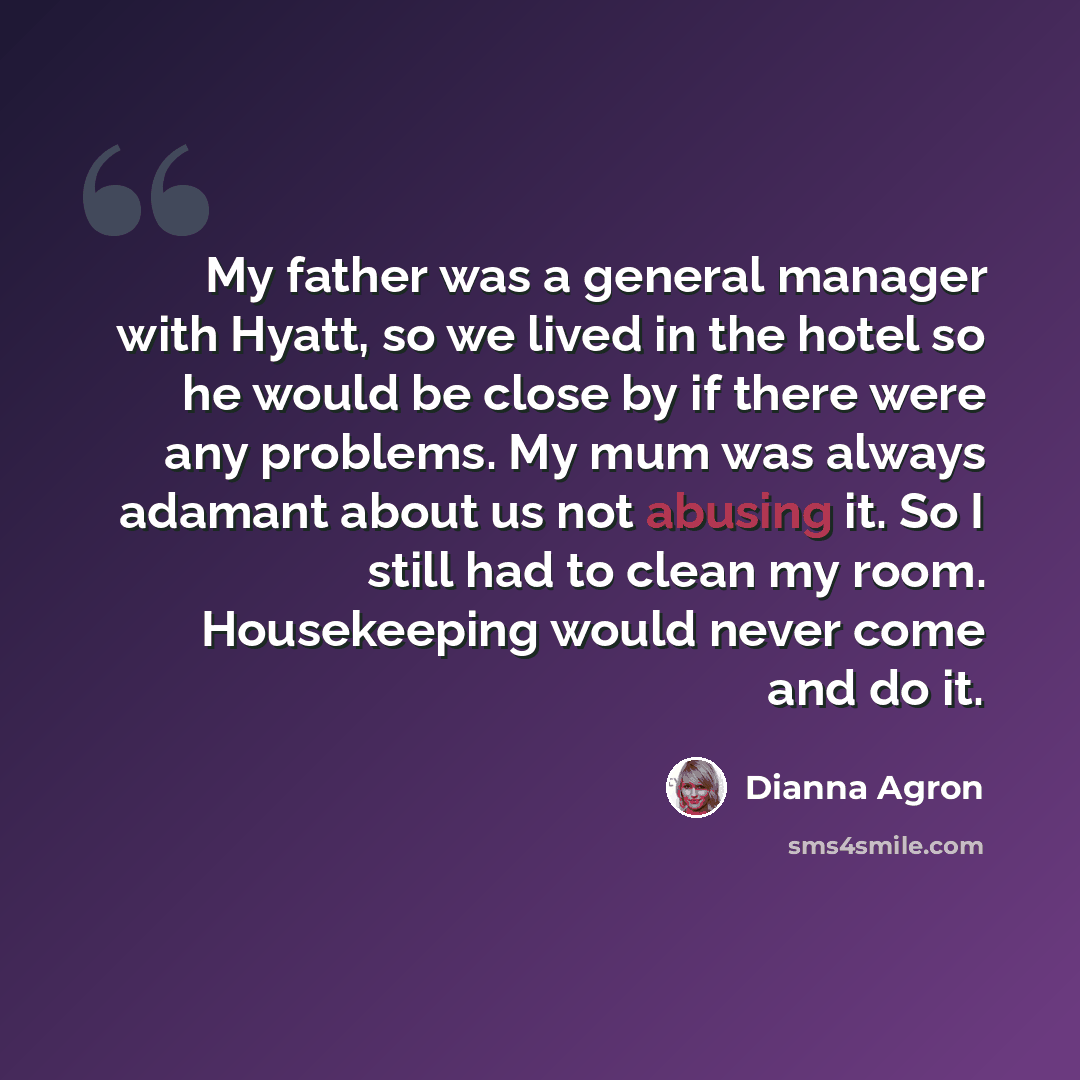 “My father was a general manager with Hyatt, so we lived in the hotel so he would be close by if there were any problems. My mum was always adamant about us not abusing it. So I still had to clean my room. Housekeeping would never come and do it.” quote by Dianna Agron