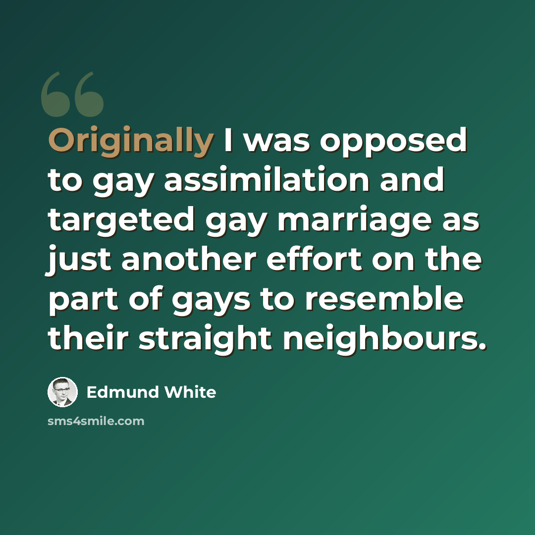 “Originally I was opposed to gay assimilation and targeted gay marriage as just another effort on the part of gays to resemble their straight neighbours.” quote by Edmund White