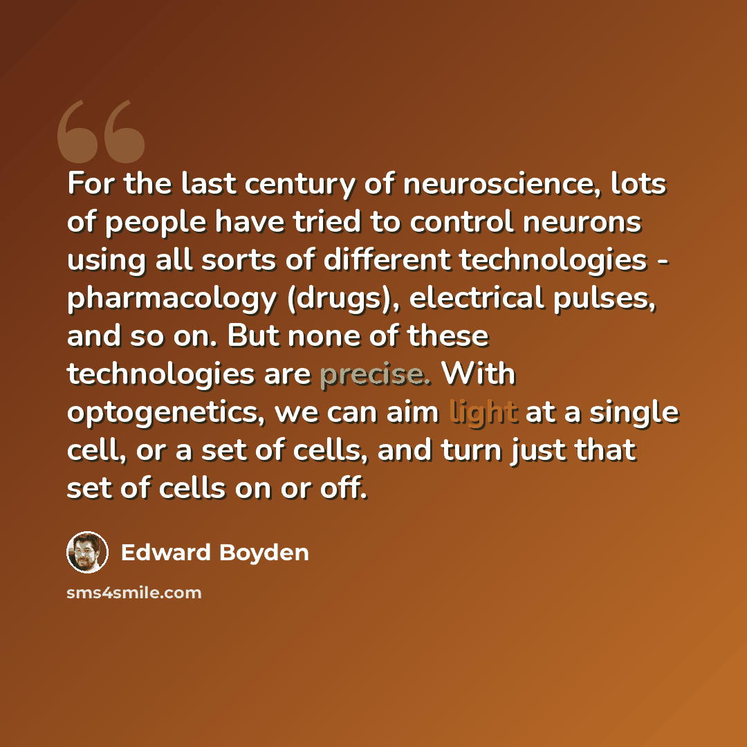 “For the last century of neuroscience, lots of people have tried to control neurons using all sorts of different technologies - pharmacology (drugs), electrical pulses, and so on. But none of these technologies are precise. With optogenetics, we can aim light at a single cell, or a set of cells…” quote by Edward Boyden