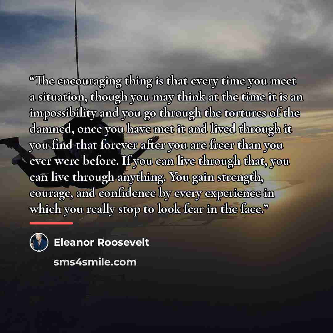 “The encouraging thing is that every time you meet a situation, though you may think at the time it is an impossibility and you go through the tortures of the damned, once you have met it and lived through it you find that forever after you are freer than you ever were before. If you can live…” quote by Eleanor Roosevelt