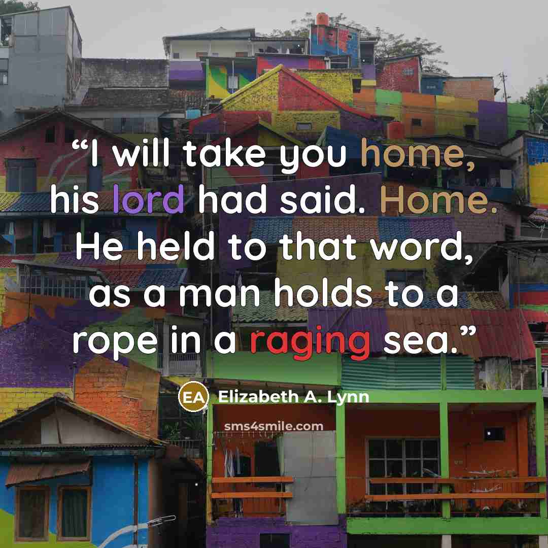 “I will take you home, his lord had said. Home. He held to that word, as a man holds to a rope in a raging sea.” quote by Elizabeth A. Lynn
