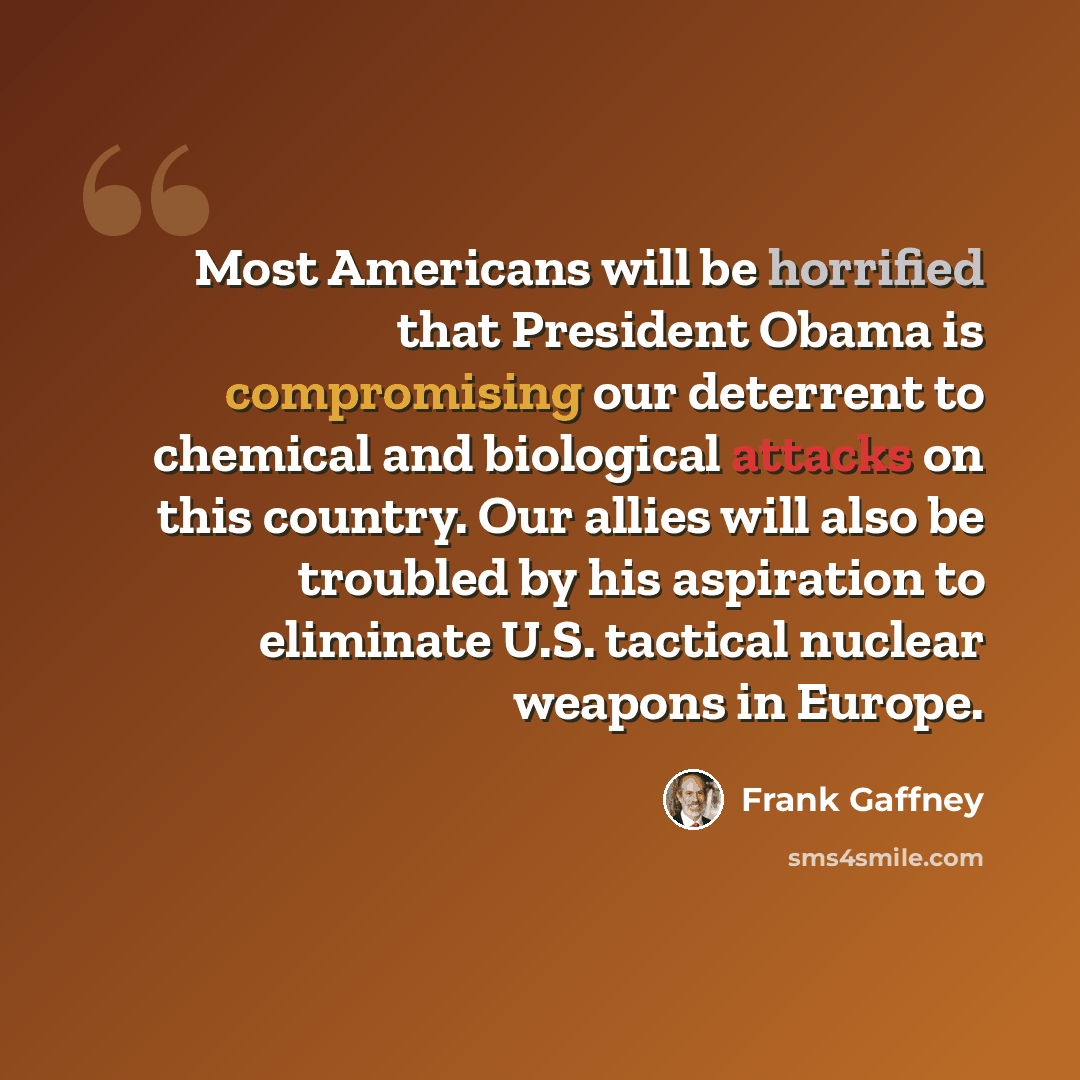 “Most Americans will be horrified that President Obama is compromising our deterrent to chemical and biological attacks on this country. Our allies will also be troubled by his aspiration to eliminate U.S. tactical nuclear weapons in Europe.” quote by Frank Gaffney