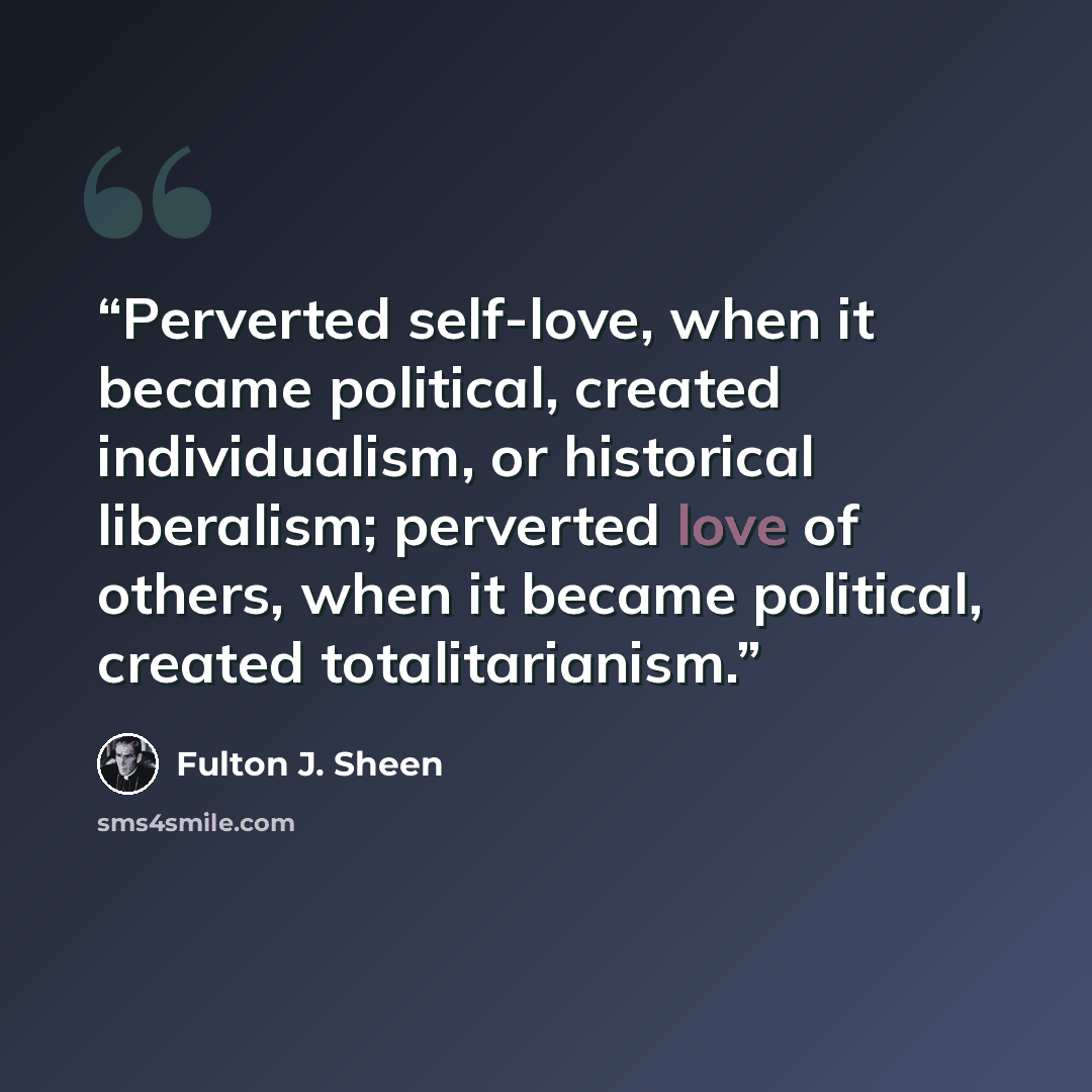 “Perverted self-love, when it became political, created individualism, or historical liberalism; perverted love of others, when it became political, created totalitarianism.” quote by Fulton J. Sheen