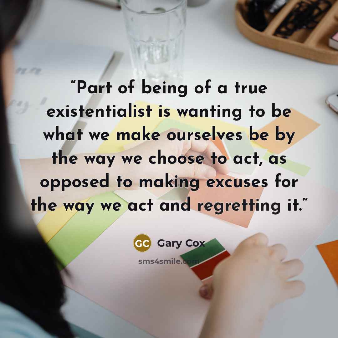“Part of being of a true existentialist is wanting to be what we make ourselves be by the way we choose to act, as opposed to making excuses for the way we act and regretting it.” quote by Gary Cox