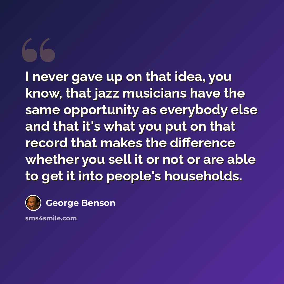 “I never gave up on that idea, you know, that jazz musicians have the same opportunity as everybody else and that it's what you put on that record that makes the difference whether you sell it or not or are able to get it into people's households.” quote by George Benson