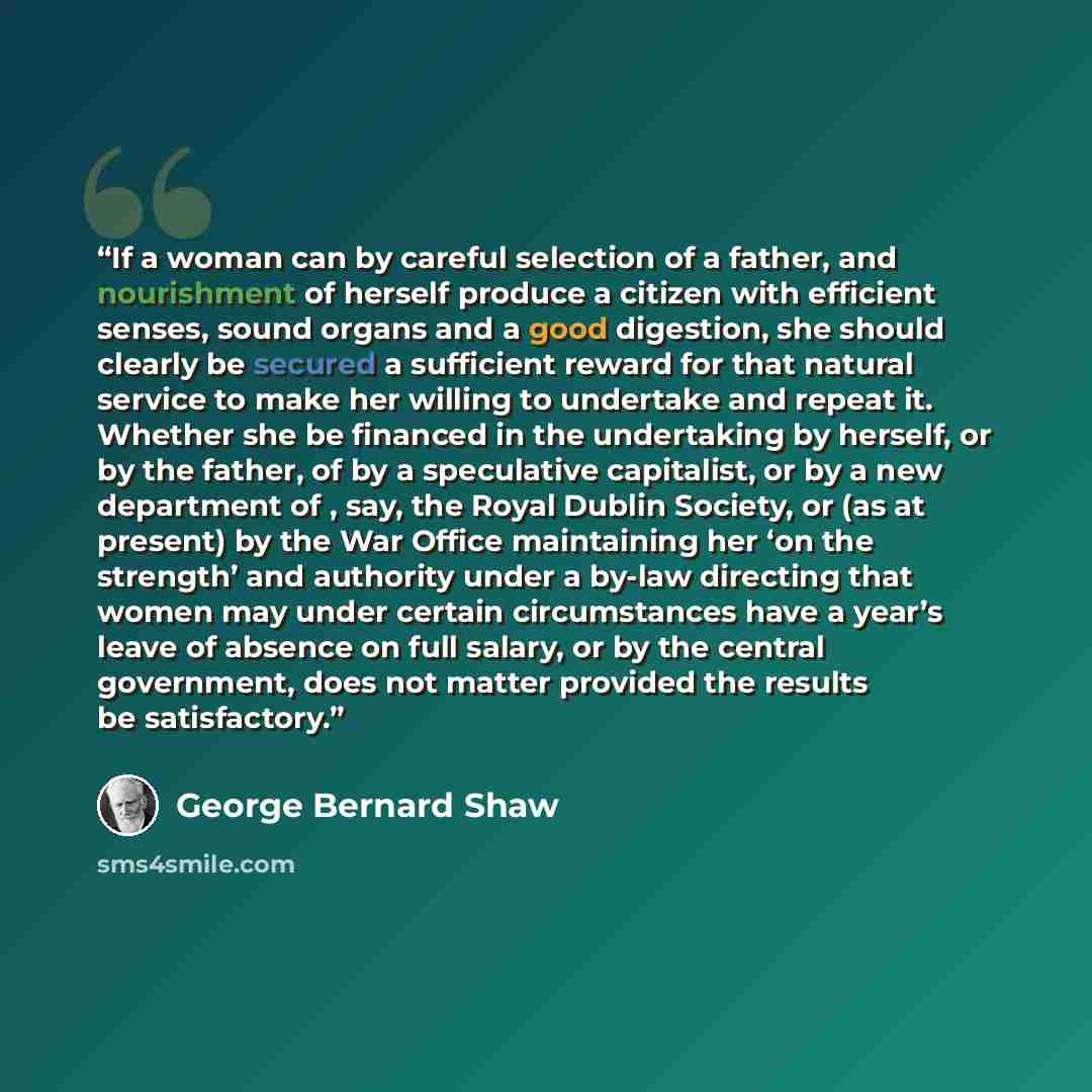 “If a woman can by careful selection of a father, and nourishment of herself produce a citizen with efficient senses, sound organs and a good digestion, she should clearly be secured a sufficient reward for that natural service to make her willing to undertake and repeat it. Whether she be financed…” quote by George Bernard Shaw