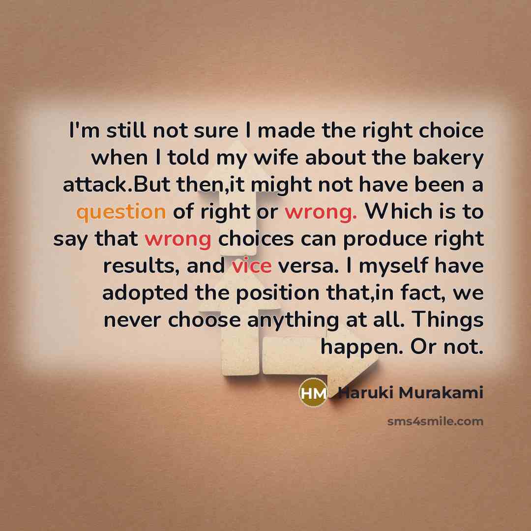 “I'm still not sure I made the right choice when I told my wife about the bakery attack.But then,it might not have been a question of right or wrong. Which is to say that wrong choices can produce right results, and vice versa. I myself have adopted the position that,in fact, we never choose…” quote by Haruki Murakami