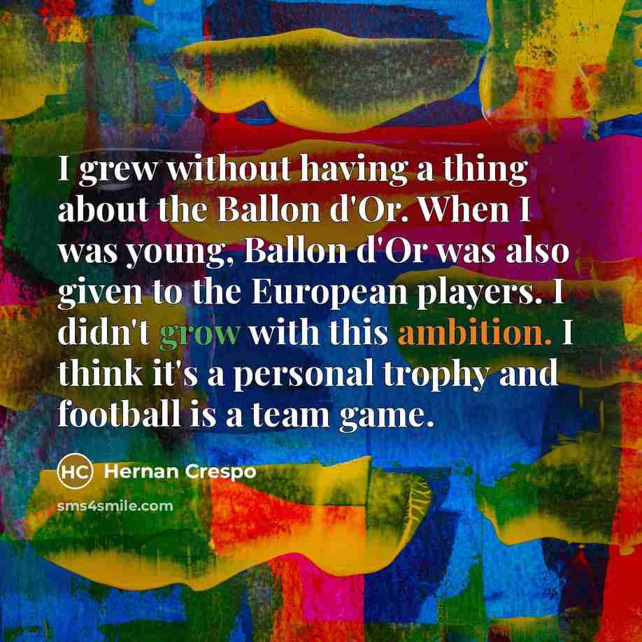 “I grew without having a thing about the Ballon d'Or. When I was young, Ballon d'Or was also given to the European players. I didn't grow with this ambition. I think it's a personal trophy and football is a team game.” quote by Hernan Crespo