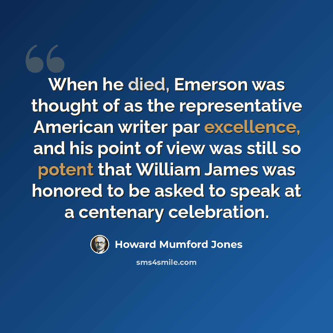 “When he died, Emerson was thought of as the representative American writer par excellence, and his point of view was still so potent that William James was honored to be asked to speak at a centenary celebration.” quote by Howard Mumford Jones