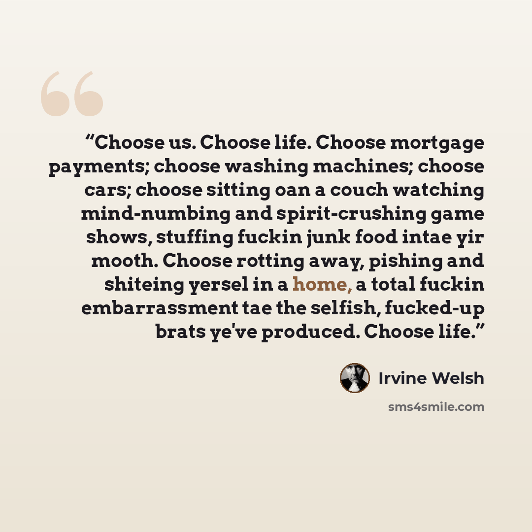 “Choose us. Choose life. Choose mortgage payments; choose washing machines; choose cars; choose sitting oan a couch watching mind-numbing and spirit-crushing game shows, stuffing fuckin junk food intae yir mooth. Choose rotting away, pishing and shiteing yersel in a home, a total fuckin…” quote by Irvine Welsh