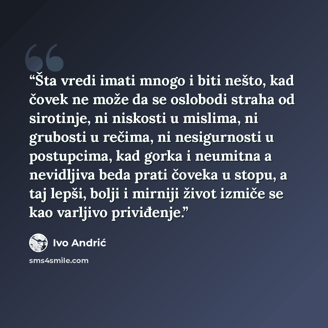 “Šta vredi imati mnogo i biti nešto, kad čovek ne može da se oslobodi straha od sirotinje, ni niskosti u mislima, ni grubosti u rečima, ni nesigurnosti u postupcima, kad gorka i neumitna a nevidljiva beda prati čoveka u stopu, a taj lepši, bolji i mirniji život izmiče se kao varljivo priviđenje.” quote by Ivo Andrić