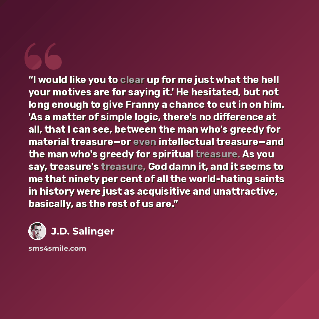 “I would like you to clear up for me just what the hell your motives are for saying it.' He hesitated, but not long enough to give Franny a chance to cut in on him. 'As a matter of simple logic, there's no difference at all, that I can see, between the man who's greedy for material treasure—or even…” quote by J.D. Salinger