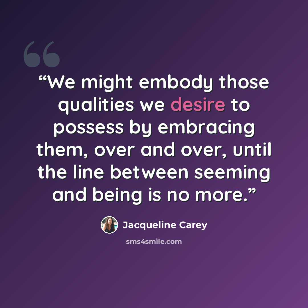 “We might embody those qualities we desire to possess by embracing them, over and over, until the line between seeming and being is no more.” quote by Jacqueline Carey