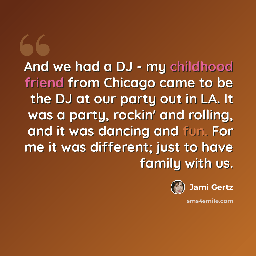 “And we had a DJ - my childhood friend from Chicago came to be the DJ at our party out in LA. It was a party, rockin' and rolling, and it was dancing and fun. For me it was different; just to have family with us.” quote by Jami Gertz