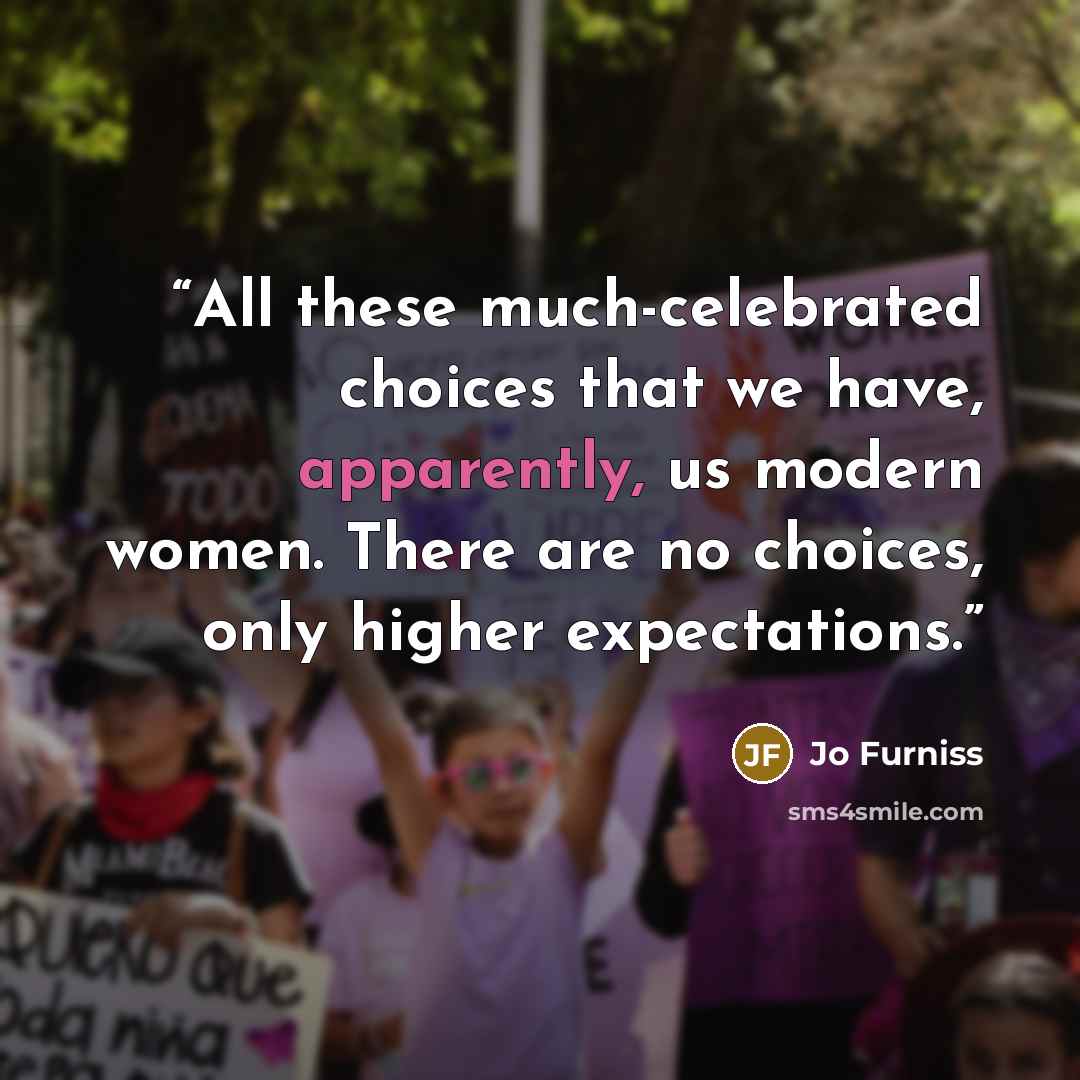 “All these much-celebrated choices that we have, apparently, us modern women. There are no choices, only higher expectations.” quote by Jo Furniss