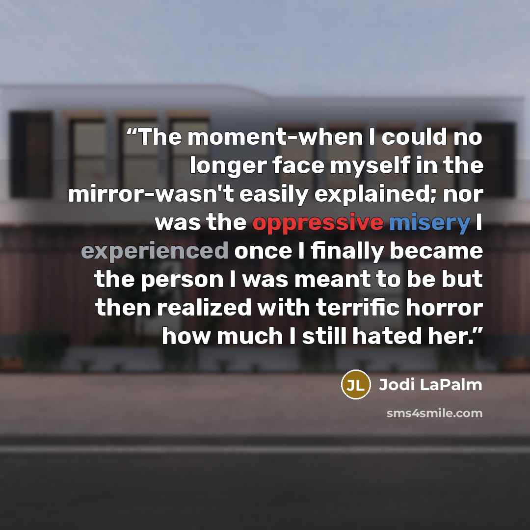 “The moment-when I could no longer face myself in the mirror-wasn't easily explained; nor was the oppressive misery I experienced once I finally became the person I was meant to be but then realized with terrific horror how much I still hated her.” quote by Jodi LaPalm