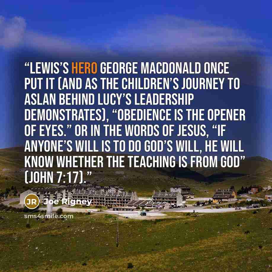 “Lewis’s hero George MacDonald once put it (and as the children’s journey to Aslan behind Lucy’s leadership demonstrates), “Obedience is the opener of eyes.” Or in the words of Jesus, “If anyone’s will is to do God’s will, he will know whether the teaching is from God” (John 7:17).” quote by Joe Rigney