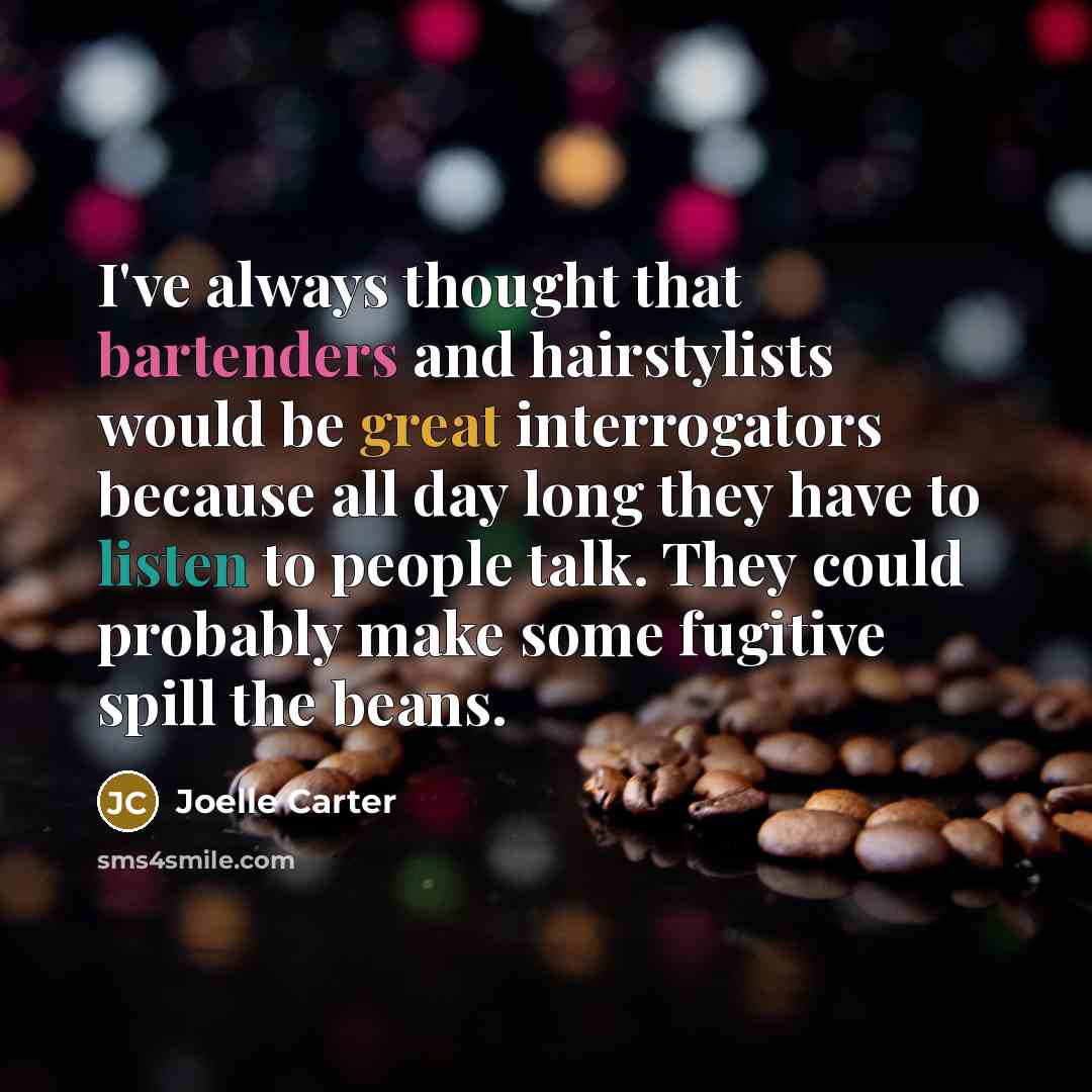 “I've always thought that bartenders and hairstylists would be great interrogators because all day long they have to listen to people talk. They could probably make some fugitive spill the beans.” quote by Joelle Carter