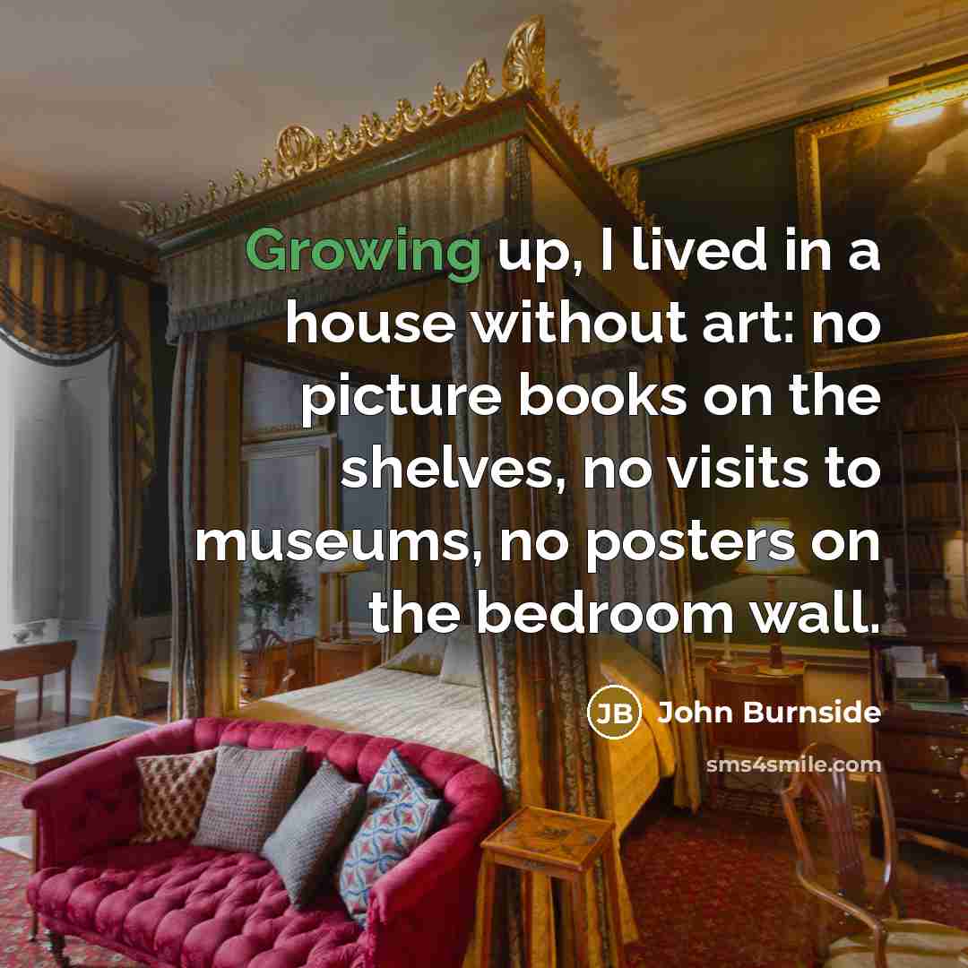 “Growing up, I lived in a house without art: no picture books on the shelves, no visits to museums, no posters on the bedroom wall.” quote by John Burnside