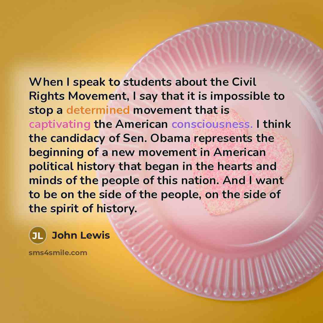 “When I speak to students about the Civil Rights Movement, I say that it is impossible to stop a determined movement that is captivating the American consciousness. I think the candidacy of Sen. Obama represents the beginning of a new movement in American political history that began in the hearts…” quote by John Lewis