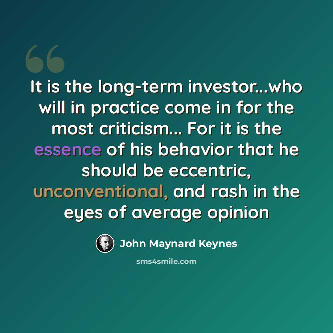 “It is the long-term investor...who will in practice come in for the most criticism... For it is the essence of his behavior that he should be eccentric, unconventional, and rash in the eyes of average opinion” quote by John Maynard Keynes