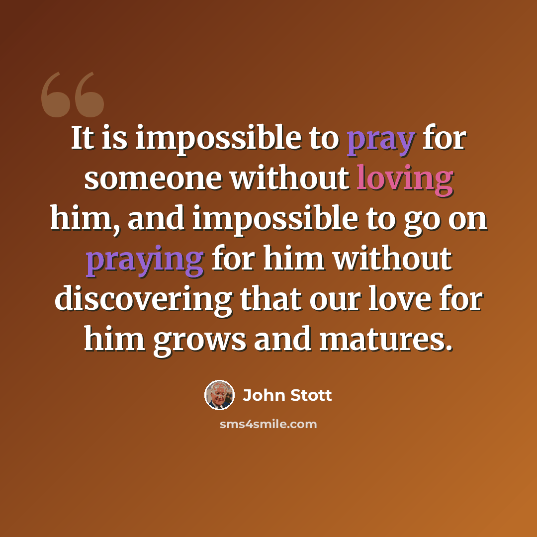 “It is impossible to pray for someone without loving him, and impossible to go on praying for him without discovering that our love for him grows and matures.” quote by John Stott