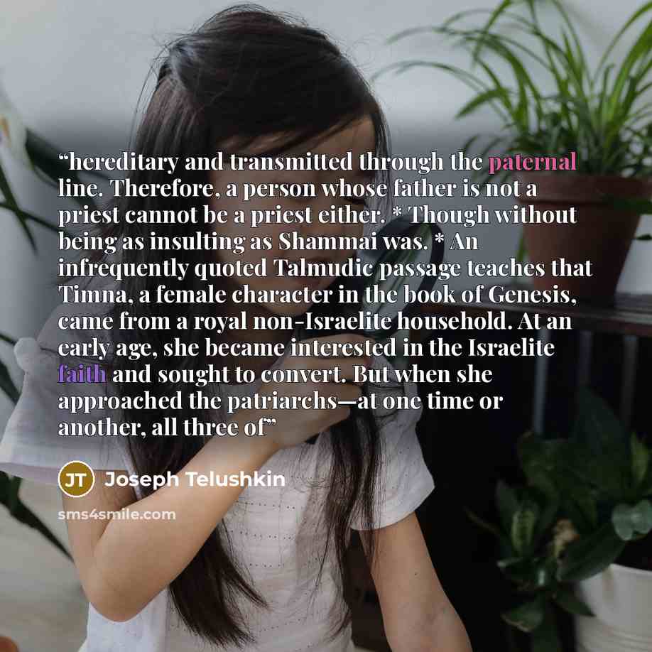 “hereditary and transmitted through the paternal line. Therefore, a person whose father is not a priest cannot be a priest either. * Though without being as insulting as Shammai was. * An infrequently quoted Talmudic passage teaches that Timna, a female character in the book of Genesis, came from a…” quote by Joseph Telushkin