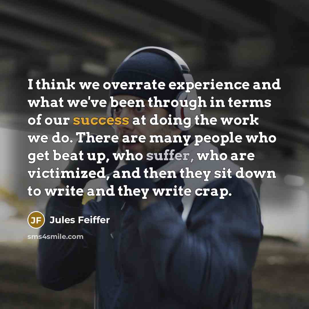 “I think we overrate experience and what we've been through in terms of our success at doing the work we do. There are many people who get beat up, who suffer, who are victimized, and then they sit down to write and they write crap.” quote by Jules Feiffer