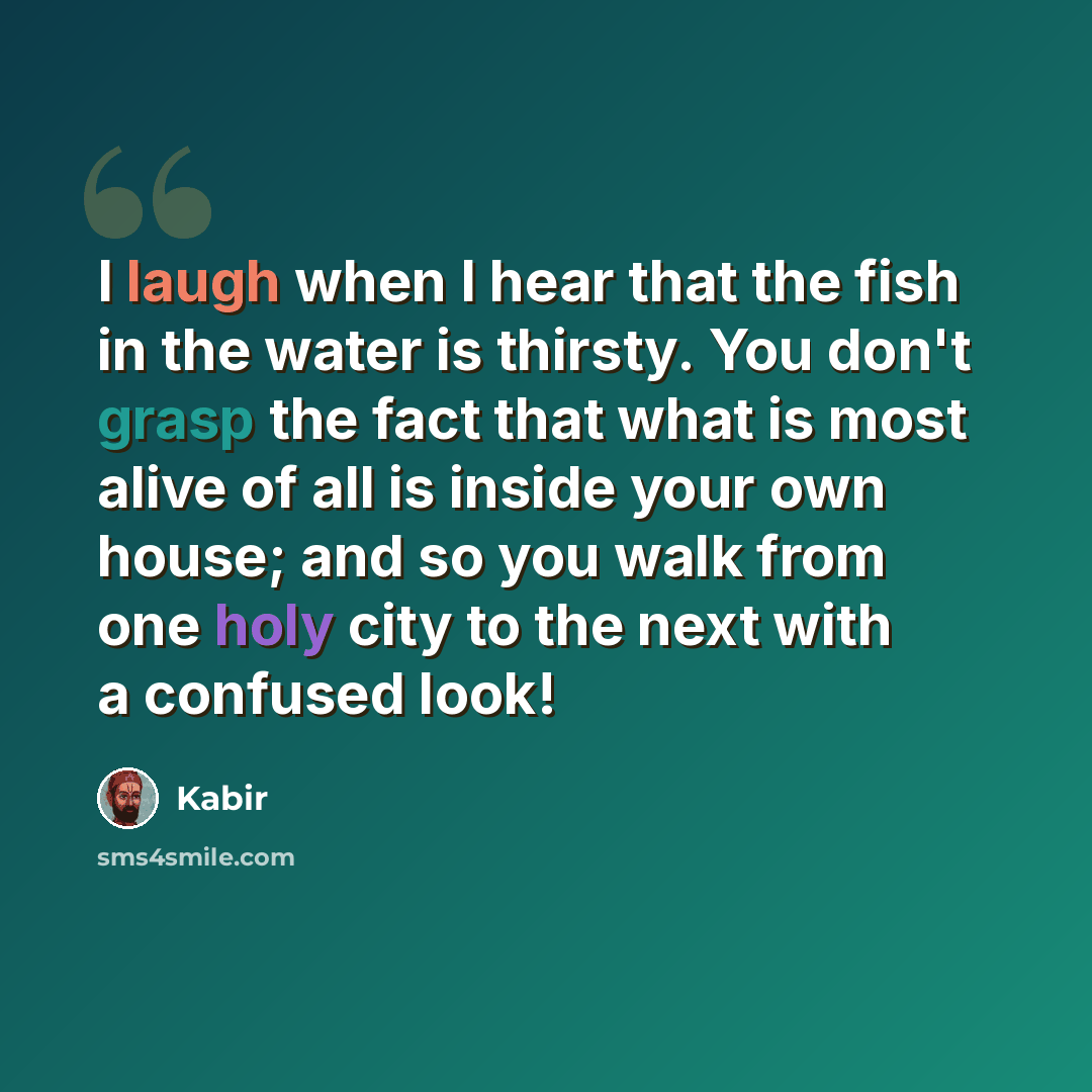 “I laugh when I hear that the fish in the water is thirsty. You don't grasp the fact that what is most alive of all is inside your own house; and so you walk from one holy city to the next with a confused look!” quote by Kabir
