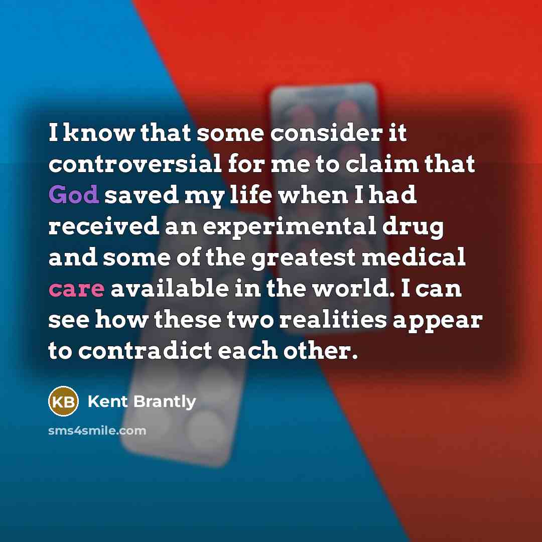 “I know that some consider it controversial for me to claim that God saved my life when I had received an experimental drug and some of the greatest medical care available in the world. I can see how these two realities appear to contradict each other.” quote by Kent Brantly
