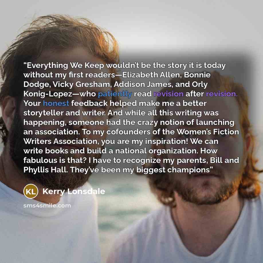 “Everything We Keep wouldn’t be the story it is today without my first readers—Elizabeth Allen, Bonnie Dodge, Vicky Gresham, Addison James, and Orly Konig-Lopez—who patiently read revision after revision. Your honest feedback helped make me a better storyteller and writer. And while all this…” quote by Kerry Lonsdale