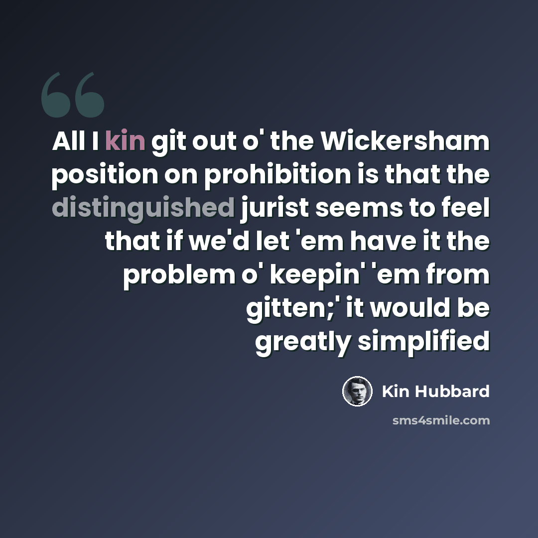 “All I kin git out o' the Wickersham position on prohibition is that the distinguished jurist seems to feel that if we'd let 'em have it the problem o' keepin' 'em from gitten;' it would be greatly simplified” quote by Kin Hubbard