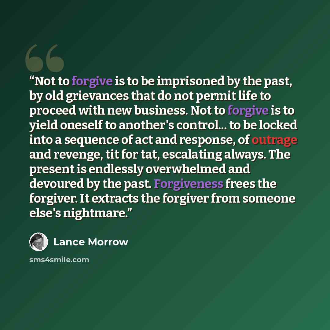 “Not to forgive is to be imprisoned by the past, by old grievances that do not permit life to proceed with new business. Not to forgive is to yield oneself to another's control... to be locked into a sequence of act and response, of outrage and revenge, tit for tat, escalating always. The present…” quote by Lance Morrow