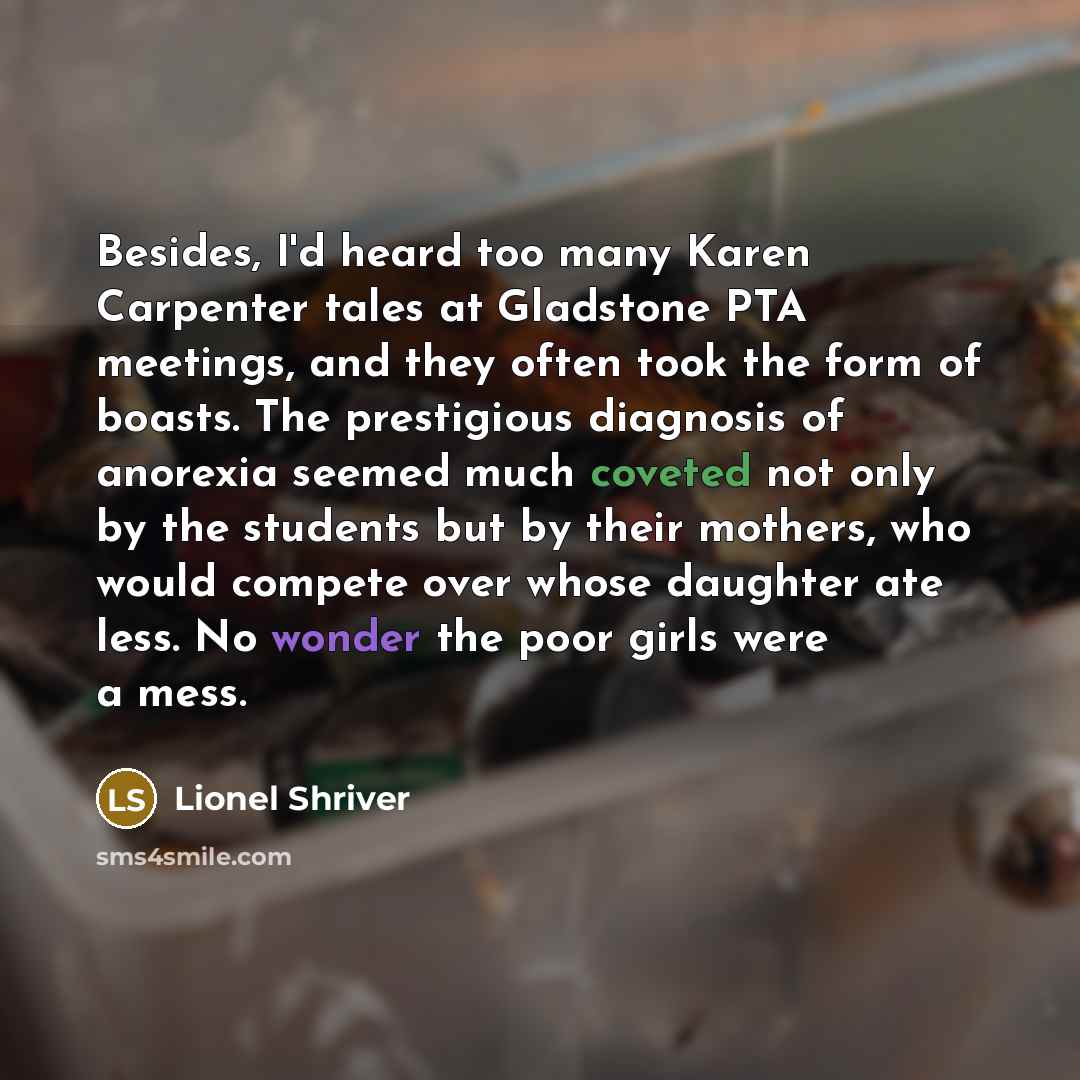 “Besides, I'd heard too many Karen Carpenter tales at Gladstone PTA meetings, and they often took the form of boasts. The prestigious diagnosis of anorexia seemed much coveted not only by the students but by their mothers, who would compete over whose daughter ate less. No wonder the poor girls…” quote by Lionel Shriver