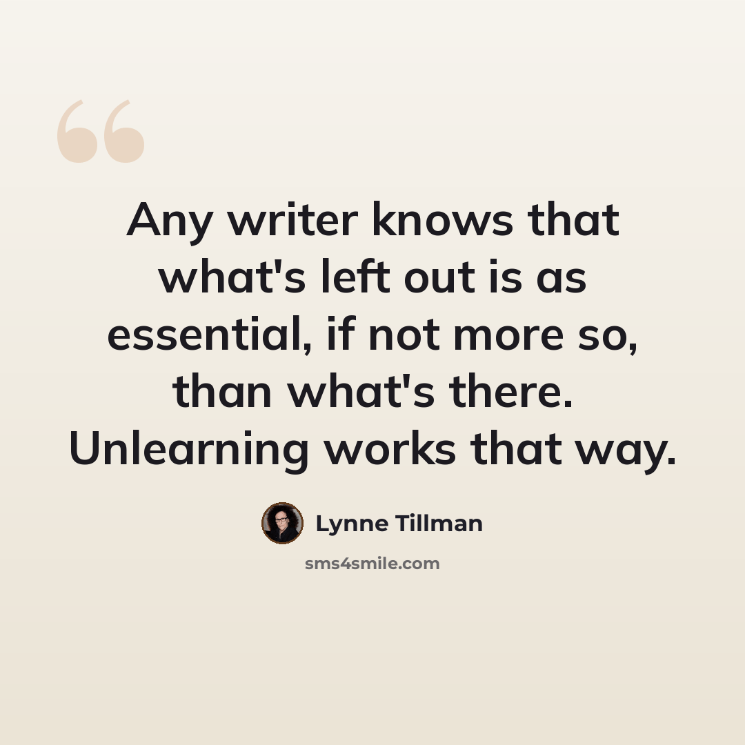 “Any writer knows that what's left out is as essential, if not more so, than what's there. Unlearning works that way.” quote by Lynne Tillman