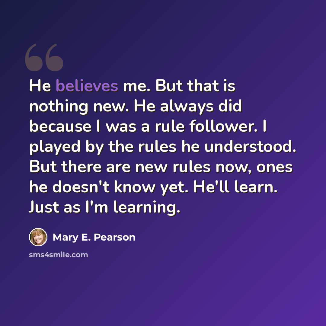 “He believes me. But that is nothing new. He always did because I was a rule follower. I played by the rules he understood. But there are new rules now, ones he doesn't know yet. He'll learn. Just as I'm learning.” quote by Mary E. Pearson