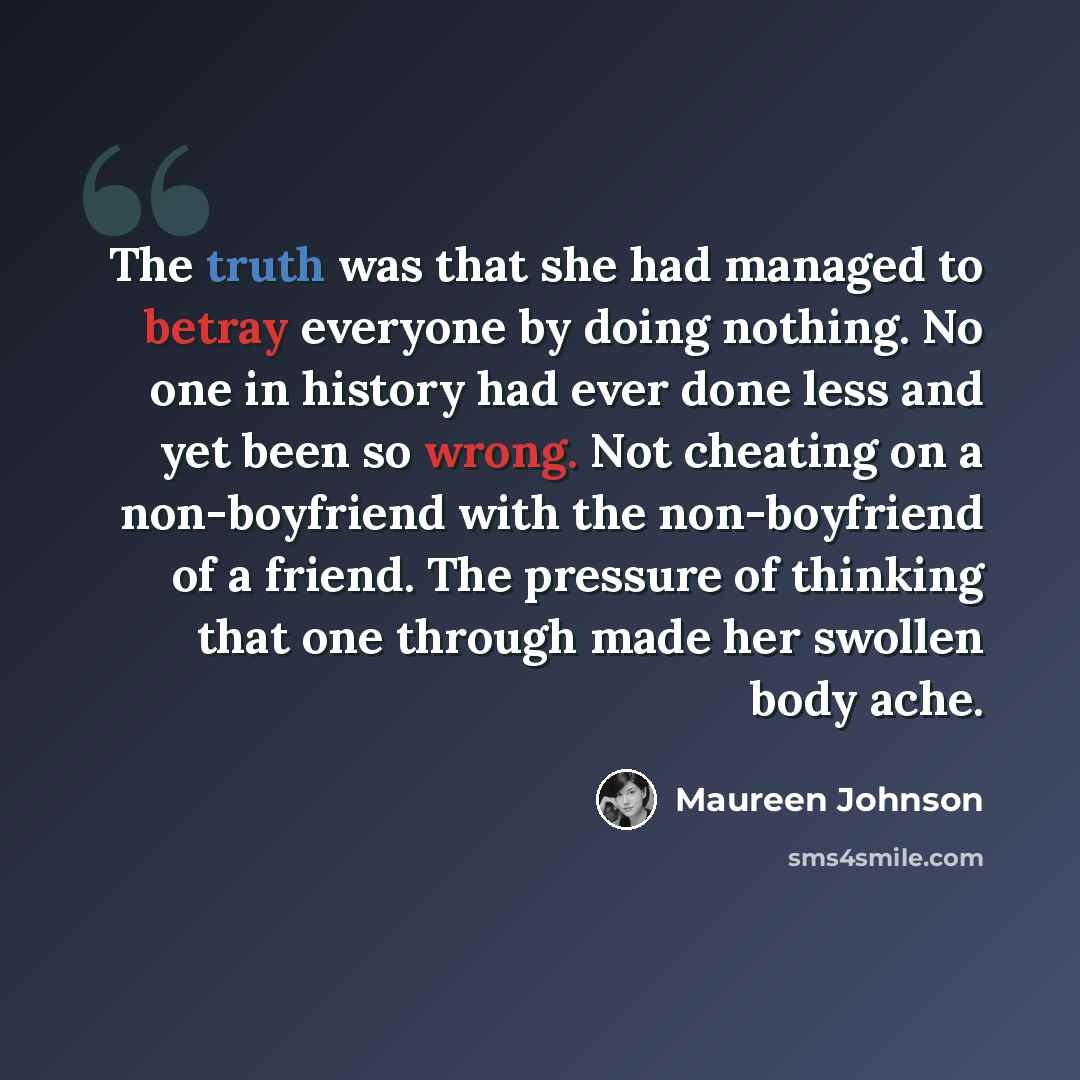 “The truth was that she had managed to betray everyone by doing nothing. No one in history had ever done less and yet been so wrong. Not cheating on a non-boyfriend with the non-boyfriend of a friend. The pressure of thinking that one through made her swollen body ache.” quote by Maureen Johnson