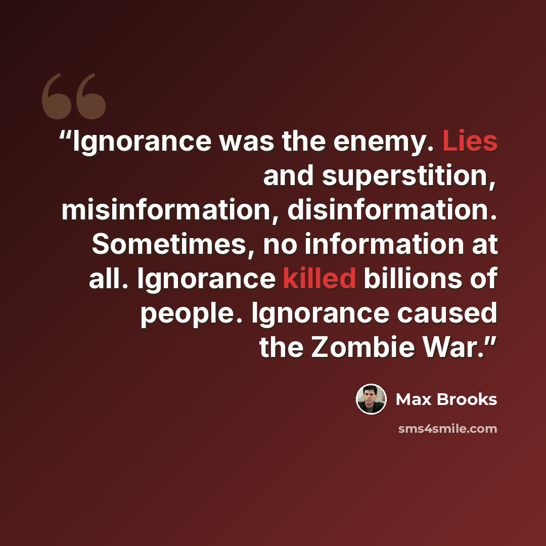 “Ignorance was the enemy. Lies and superstition, misinformation, disinformation. Sometimes, no information at all. Ignorance killed billions of people. Ignorance caused the Zombie War.” quote by Max Brooks