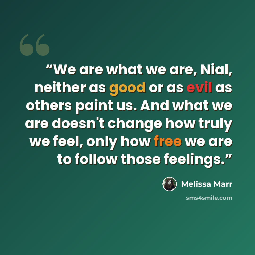 “We are what we are, Nial, neither as good or as evil as others paint us. And what we are doesn't change how truly we feel, only how free we are to follow those feelings.” quote by Melissa Marr