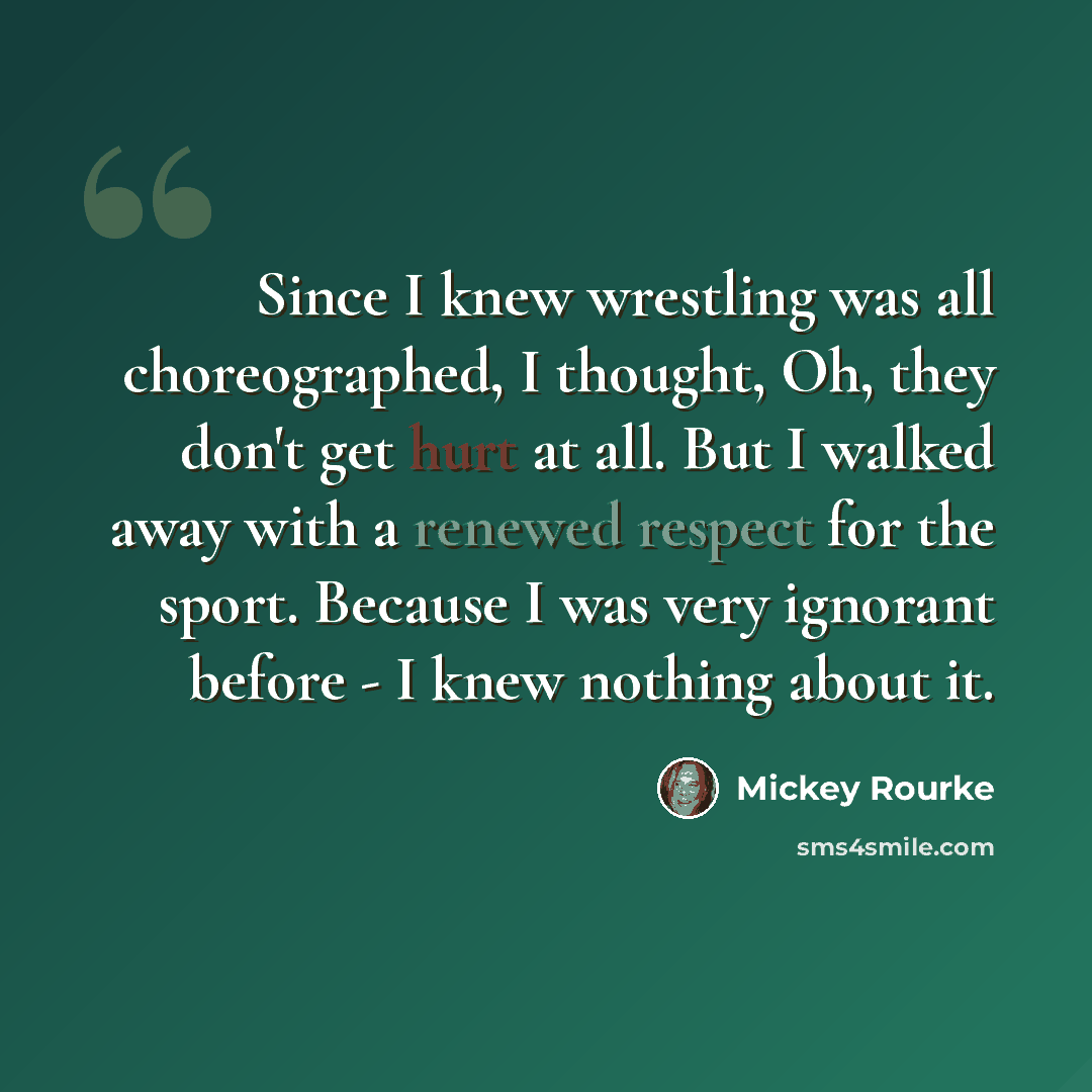 “Since I knew wrestling was all choreographed, I thought, Oh, they don't get hurt at all. But I walked away with a renewed respect for the sport. Because I was very ignorant before - I knew nothing about it.” quote by Mickey Rourke
