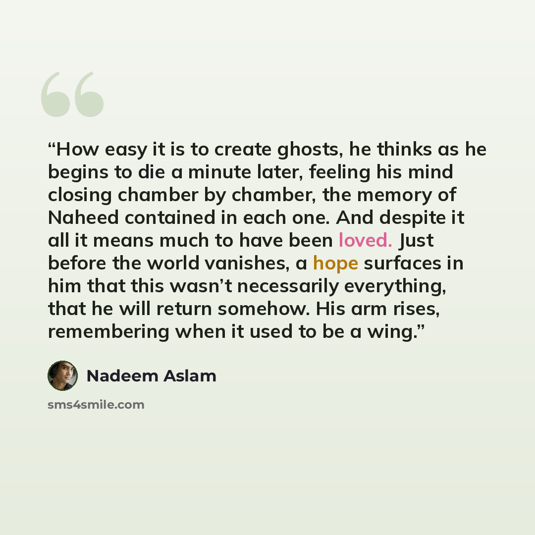 “How easy it is to create ghosts, he thinks as he begins to die a minute later, feeling his mind closing chamber by chamber, the memory of Naheed contained in each one. And despite it all it means much to have been loved. Just before the world vanishes, a hope surfaces in him that this wasn’t…” quote by Nadeem Aslam