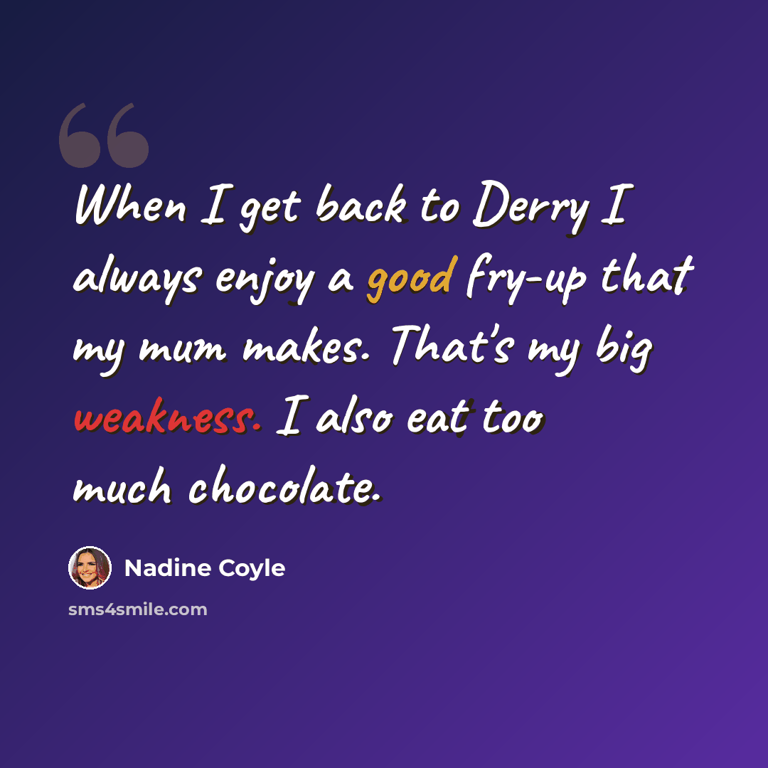 “When I get back to Derry I always enjoy a good fry-up that my mum makes. That's my big weakness. I also eat too much chocolate.” quote by Nadine Coyle