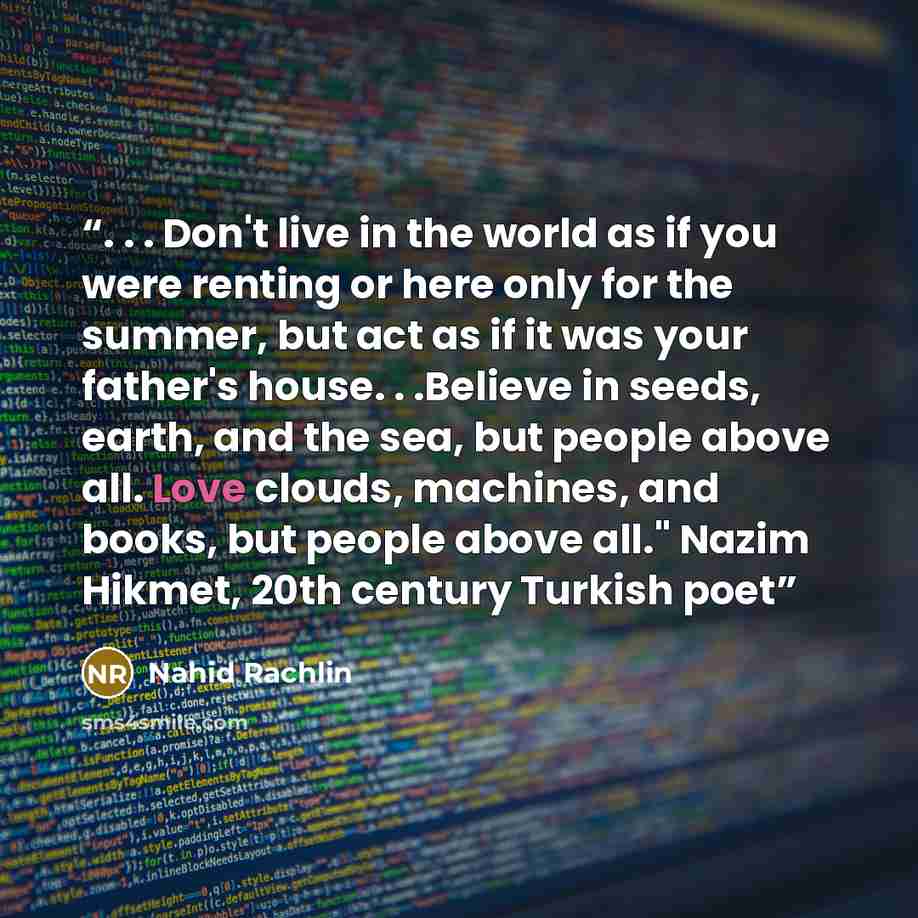 “. . . Don't live in the world as if you were renting or here only for the summer, but act as if it was your father's house. . .Believe in seeds, earth, and the sea, but people above all. Love clouds, machines, and books, but people above all." Nazim Hikmet, 20th century Turkish poet” quote by Nahid Rachlin