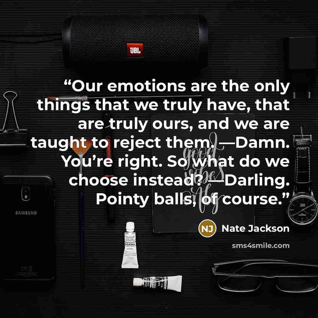 “Our emotions are the only things that we truly have, that are truly ours, and we are taught to reject them. —Damn. You’re right. So what do we choose instead? —Darling. Pointy balls, of course.” quote by Nate Jackson