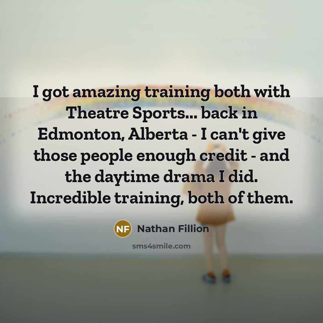 “I got amazing training both with Theatre Sports... back in Edmonton, Alberta - I can't give those people enough credit - and the daytime drama I did. Incredible training, both of them.” quote by Nathan Fillion